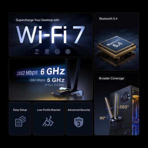 8TP10453454 | WiFi 7, WiFi Like Never BeforeWiFi 7 has arrived with jam-dropping performance - offering accelerated throughput, lower latency, stronger anti-jamming and higher efficiency. Join the league of pros and experience the sheer performance of the next generation WiFi.Superior WiFi ReceptionArcher TBE400E takes your PC’s Wi-Fi reception to the next level with the revolutionary combination of OFDMA and MU-MIMO. This ensures the efficiency of your PC’s Wi-Fi connection by allowing more devices to communicate with your router simultaneously, rather than waiting in turn for data.Reliable Bluetooth 5.4Building on its predecessor’s high-speed and wide-range capabilities, Bluetooth 5.4 offers improved reliability and security. Enjoy seamless interoperability with game controllers, headphones, keyboards, and more.High-Gain Antennas for Broader CoverageTwo powerful signal-boosting high-gain antennas greatly extend existing Wi-Fi coverage, offering a fast, smooth online experience from farther away.Advanced SecurityThe latest Wi-Fi security protocol, WPA3, brings new capabilities to improve cybersecurity. More secure encryption in Wi-Fi password safety and enhanced protection against brute-force attacks combine to safeguard your home Wi-Fi.